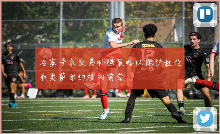 活塞寻求交易补强策略以保护杜伦和奥萨尔的续约前景