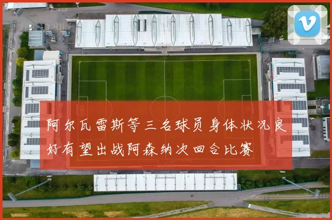 阿尔瓦雷斯等三名球员身体状况良好有望出战阿森纳次回合比赛