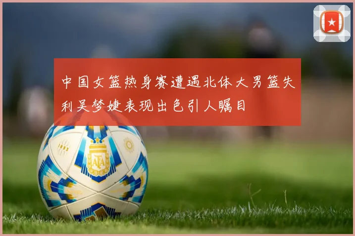 中国女篮热身赛遭遇北体大男篮失利吴梦婕表现出色引人瞩目