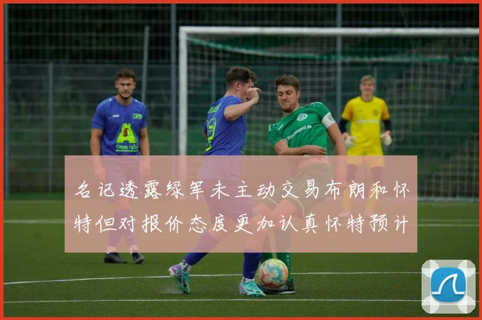 名记透露绿军未主动交易布朗和怀特但对报价态度更加认真怀特预计留队