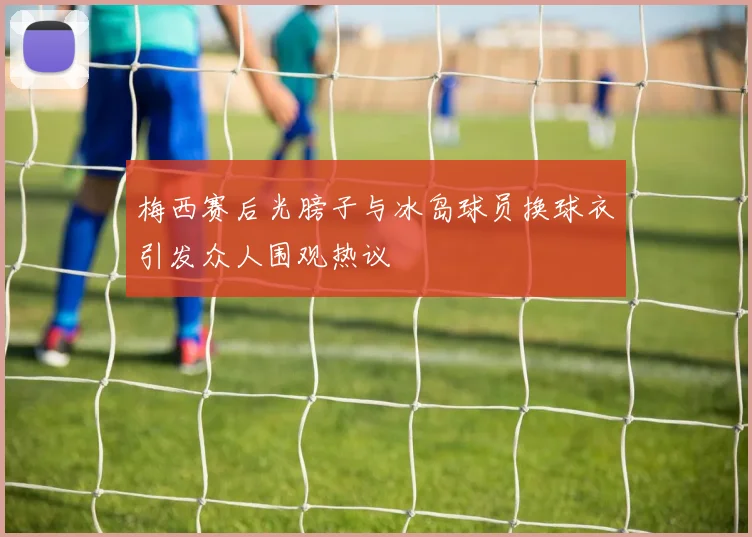 梅西赛后光膀子与冰岛球员换球衣引发众人围观热议