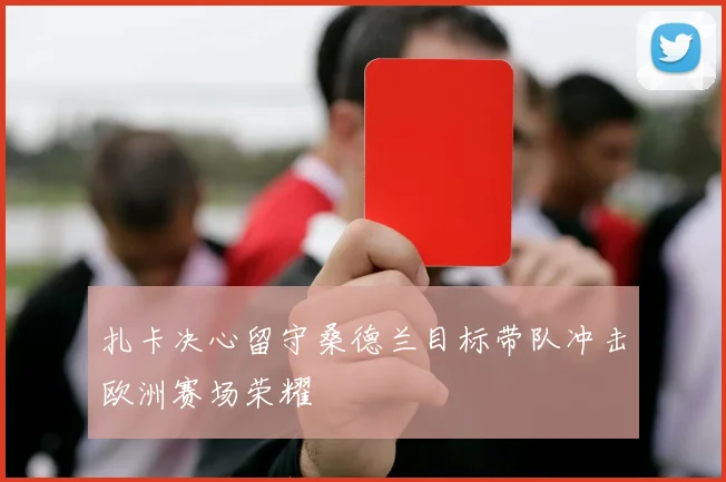 扎卡决心留守桑德兰目标带队冲击欧洲赛场荣耀