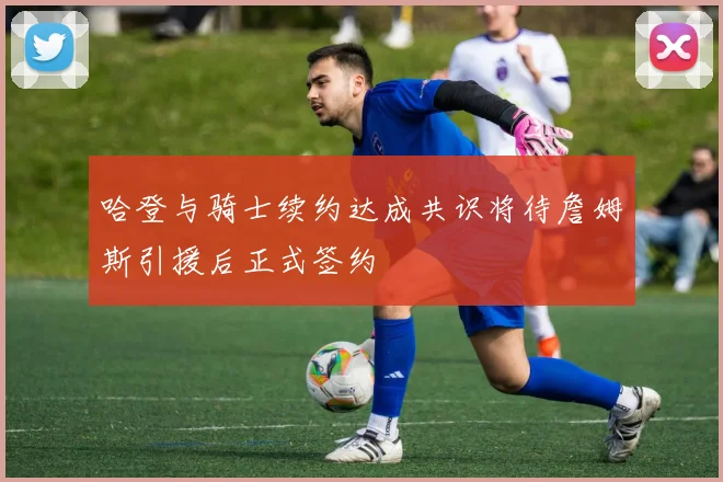 哈登与骑士续约达成共识将待詹姆斯引援后正式签约