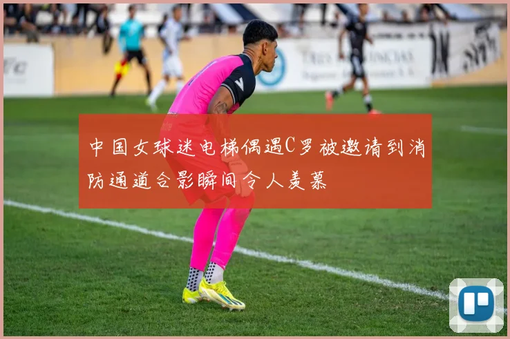 中国女球迷电梯偶遇C罗被邀请到消防通道合影瞬间令人羡慕