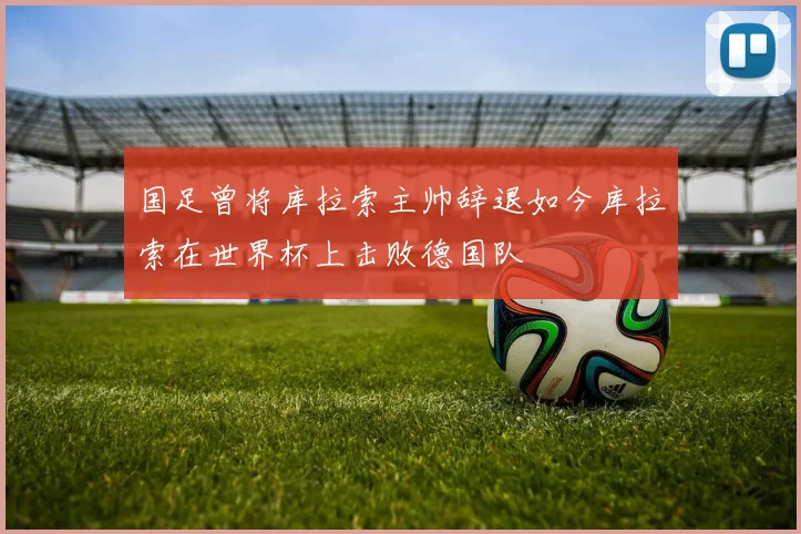 国足曾将库拉索主帅辞退如今库拉索在世界杯上击败德国队