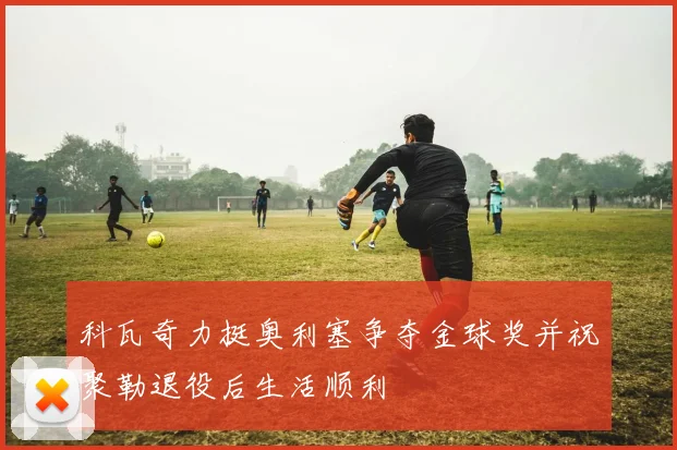 科瓦奇力挺奥利塞争夺金球奖并祝聚勒退役后生活顺利