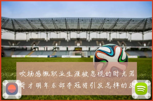 吹杨感慨职业生涯被忽视的时光若奇才明年东部夺冠将引发怎样的反响