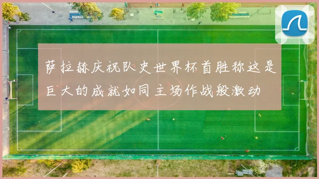 萨拉赫庆祝队史世界杯首胜称这是巨大的成就如同主场作战般激动