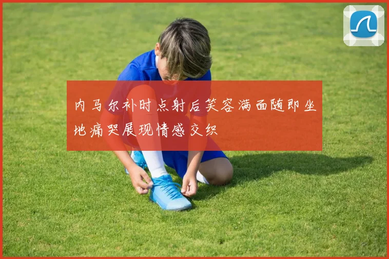 内马尔补时点射后笑容满面随即坐地痛哭展现情感交织