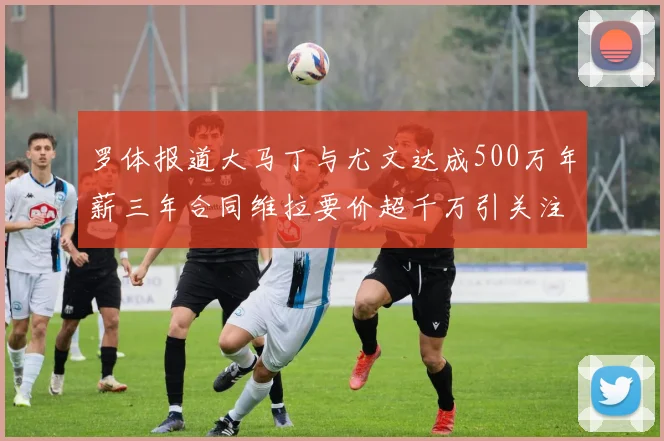 罗体报道大马丁与尤文达成500万年薪三年合同维拉要价超千万引关注