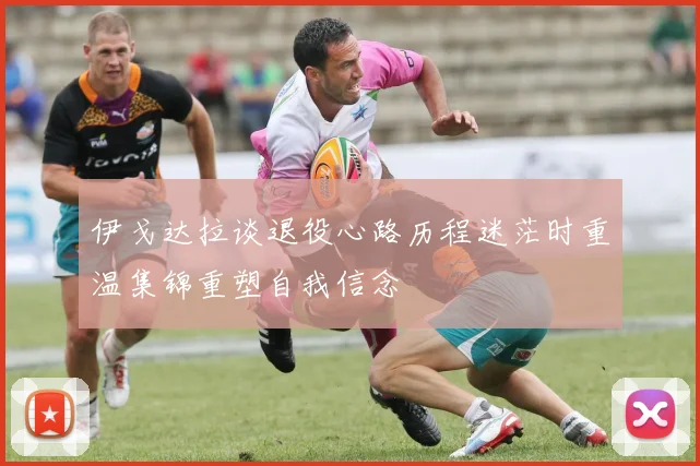伊戈达拉谈退役心路历程迷茫时重温集锦重塑自我信念
