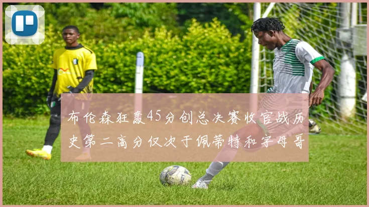 布伦森狂轰45分创总决赛收官战历史第二高分仅次于佩蒂特和字母哥