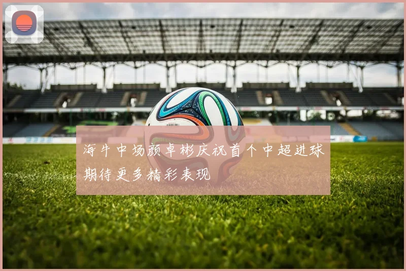 海牛中场颜卓彬庆祝首个中超进球期待更多精彩表现