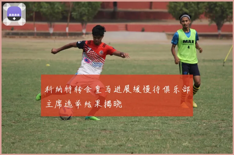 科纳特转会皇马进展缓慢待俱乐部主席选举结果揭晓