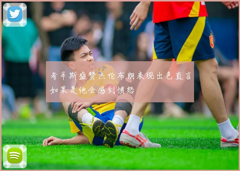 考辛斯盛赞杰伦布朗表现出色直言如果是他会感到愤怒