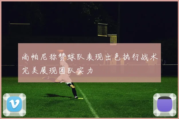尚帕尼称赞球队表现出色执行战术完美展现团队实力