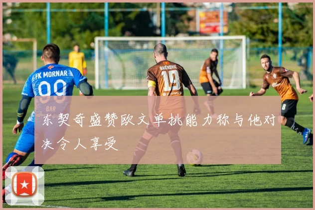 东契奇盛赞欧文单挑能力称与他对决令人享受