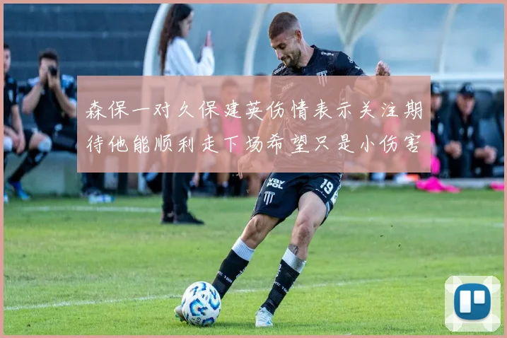森保一对久保建英伤情表示关注期待他能顺利走下场希望只是小伤害