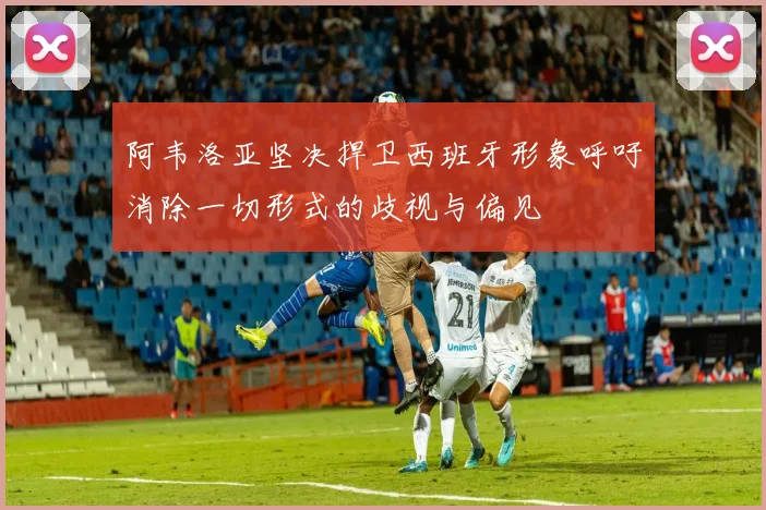 阿韦洛亚坚决捍卫西班牙形象呼吁消除一切形式的歧视与偏见