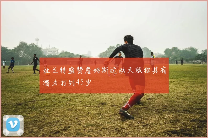 杜兰特盛赞詹姆斯运动天赋称其有潜力打到45岁