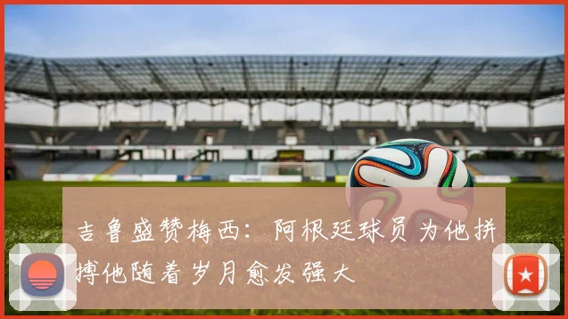 吉鲁盛赞梅西：阿根廷球员为他拼搏他随着岁月愈发强大