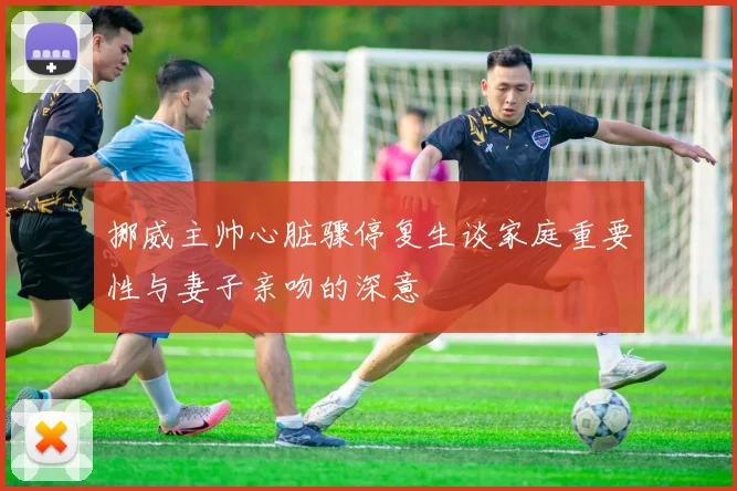 挪威主帅心脏骤停复生谈家庭重要性与妻子亲吻的深意