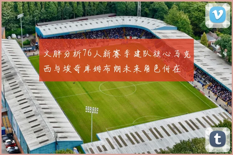 文胖分析76人新赛季建队核心马克西与埃奇库姆布朗未来角色何在