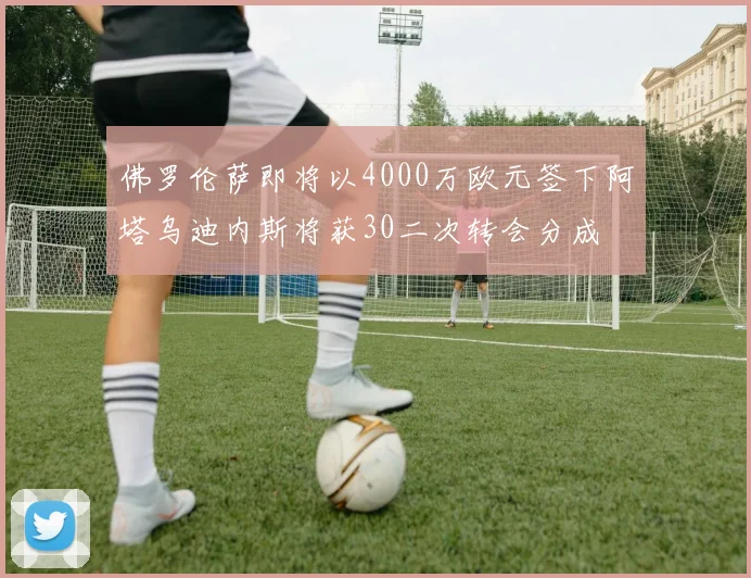 佛罗伦萨即将以4000万欧元签下阿塔乌迪内斯将获30二次转会分成