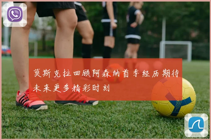 莫斯克拉回顾阿森纳首季经历期待未来更多精彩时刻